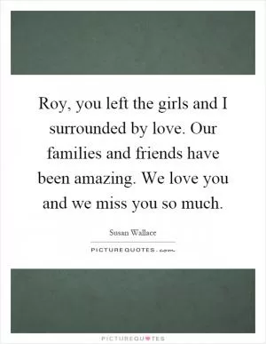 Roy, you left the girls and I surrounded by love. Our families and friends have been amazing. We love you and we miss you so much Picture Quote #1