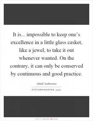 It is... impossible to keep one’s excellence in a little glass casket, like a jewel, to take it out whenever wanted. On the contrary, it can only be conserved by continuous and good practice Picture Quote #1