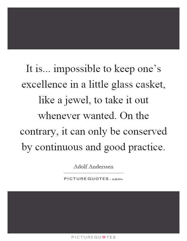 It is... impossible to keep one's excellence in a little glass casket, like a jewel, to take it out whenever wanted. On the contrary, it can only be conserved by continuous and good practice Picture Quote #1