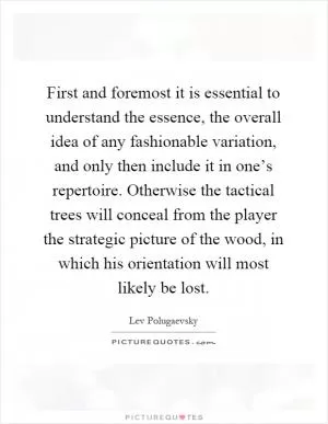 First and foremost it is essential to understand the essence, the overall idea of any fashionable variation, and only then include it in one’s repertoire. Otherwise the tactical trees will conceal from the player the strategic picture of the wood, in which his orientation will most likely be lost Picture Quote #1