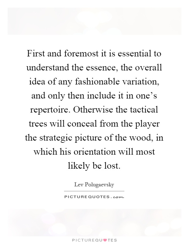 First and foremost it is essential to understand the essence, the overall idea of any fashionable variation, and only then include it in one's repertoire. Otherwise the tactical trees will conceal from the player the strategic picture of the wood, in which his orientation will most likely be lost Picture Quote #1