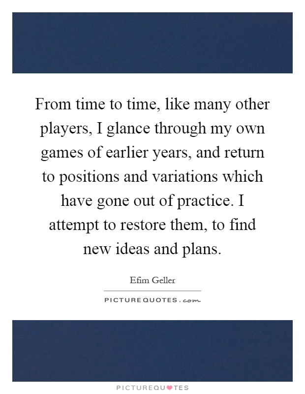 From time to time, like many other players, I glance through my own games of earlier years, and return to positions and variations which have gone out of practice. I attempt to restore them, to find new ideas and plans Picture Quote #1