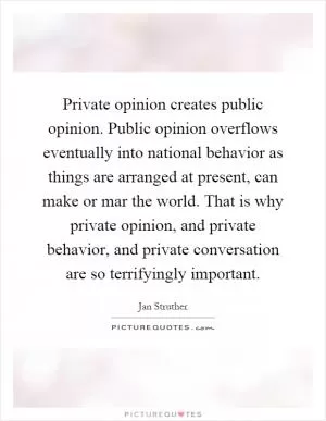 Private opinion creates public opinion. Public opinion overflows eventually into national behavior as things are arranged at present, can make or mar the world. That is why private opinion, and private behavior, and private conversation are so terrifyingly important Picture Quote #1