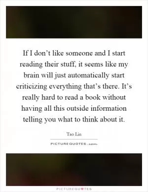 If I don’t like someone and I start reading their stuff, it seems like my brain will just automatically start criticizing everything that’s there. It’s really hard to read a book without having all this outside information telling you what to think about it Picture Quote #1