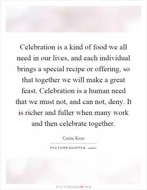 Celebration is a kind of food we all need in our lives, and each individual brings a special recipe or offering, so that together we will make a great feast. Celebration is a human need that we must not, and can not, deny. It is richer and fuller when many work and then celebrate together Picture Quote #1