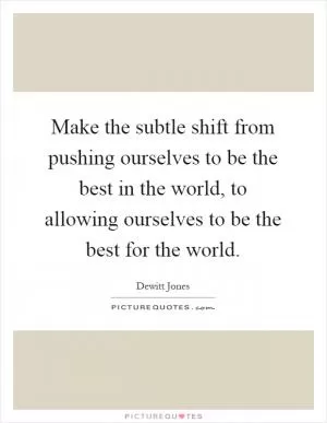 Make the subtle shift from pushing ourselves to be the best in the world, to allowing ourselves to be the best for the world Picture Quote #1