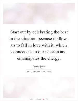 Start out by celebrating the best in the situation because it allows us to fall in love with it, which connects us to our passion and emancipates the energy Picture Quote #1