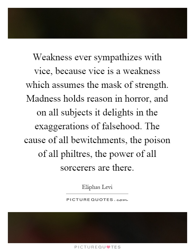Weakness ever sympathizes with vice, because vice is a weakness which assumes the mask of strength. Madness holds reason in horror, and on all subjects it delights in the exaggerations of falsehood. The cause of all bewitchments, the poison of all philtres, the power of all sorcerers are there Picture Quote #1