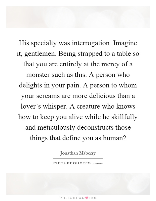 His specialty was interrogation. Imagine it, gentlemen. Being strapped to a table so that you are entirely at the mercy of a monster such as this. A person who delights in your pain. A person to whom your screams are more delicious than a lover's whisper. A creature who knows how to keep you alive while he skillfully and meticulously deconstructs those things that define you as human? Picture Quote #1