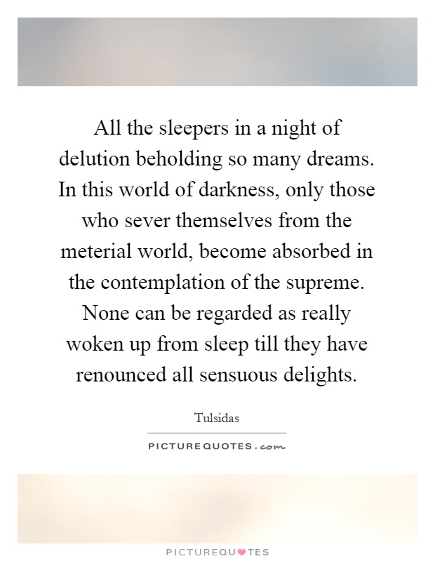 All the sleepers in a night of delution beholding so many dreams. In this world of darkness, only those who sever themselves from the meterial world, become absorbed in the contemplation of the supreme. None can be regarded as really woken up from sleep till they have renounced all sensuous delights Picture Quote #1