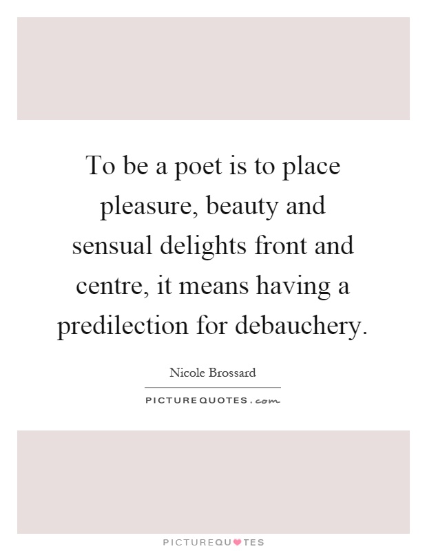 To be a poet is to place pleasure, beauty and sensual delights front and centre, it means having a predilection for debauchery Picture Quote #1