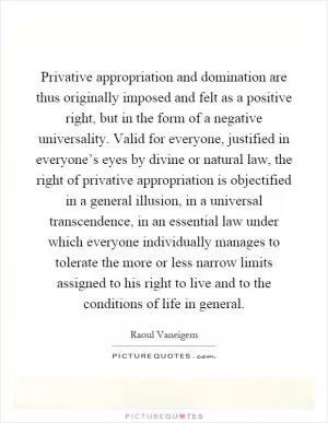 Privative appropriation and domination are thus originally imposed and felt as a positive right, but in the form of a negative universality. Valid for everyone, justified in everyone’s eyes by divine or natural law, the right of privative appropriation is objectified in a general illusion, in a universal transcendence, in an essential law under which everyone individually manages to tolerate the more or less narrow limits assigned to his right to live and to the conditions of life in general Picture Quote #1