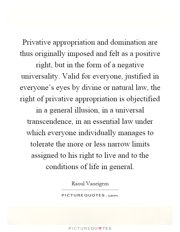 Privative appropriation and domination are thus originally imposed and felt as a positive right, but in the form of a negative universality. Valid for everyone, justified in everyone's eyes by divine or natural law, the right of privative appropriation is objectified in a general illusion, in a universal transcendence, in an essential law under which everyone individually manages to tolerate the more or less narrow limits assigned to his right to live and to the conditions of life in general Picture Quote #1
