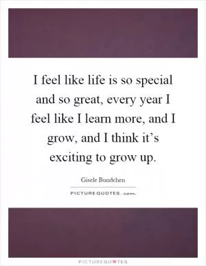 I feel like life is so special and so great, every year I feel like I learn more, and I grow, and I think it’s exciting to grow up Picture Quote #1
