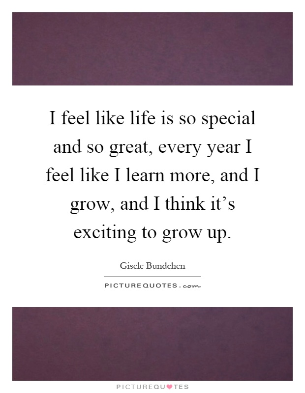 I feel like life is so special and so great, every year I feel like I learn more, and I grow, and I think it's exciting to grow up Picture Quote #1