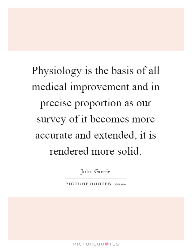 Physiology is the basis of all medical improvement and in precise proportion as our survey of it becomes more accurate and extended, it is rendered more solid Picture Quote #1