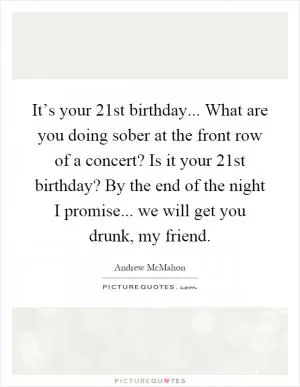 It’s your 21st birthday... What are you doing sober at the front row of a concert? Is it your 21st birthday? By the end of the night I promise... we will get you drunk, my friend Picture Quote #1