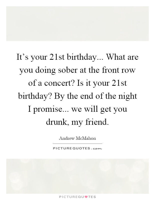 It's your 21st birthday... What are you doing sober at the front row of a concert? Is it your 21st birthday? By the end of the night I promise... we will get you drunk, my friend Picture Quote #1