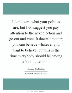 I don’t care what your politics are, but I do suggest you pay attention to the next election and go out and vote. It doesn’t matter; you can believe whatever you want to believe, but this is the time everybody should be paying a lot of attention Picture Quote #1