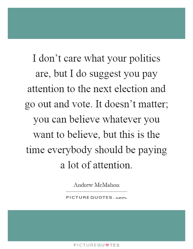 I don't care what your politics are, but I do suggest you pay attention to the next election and go out and vote. It doesn't matter; you can believe whatever you want to believe, but this is the time everybody should be paying a lot of attention Picture Quote #1