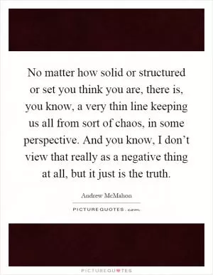 No matter how solid or structured or set you think you are, there is, you know, a very thin line keeping us all from sort of chaos, in some perspective. And you know, I don’t view that really as a negative thing at all, but it just is the truth Picture Quote #1