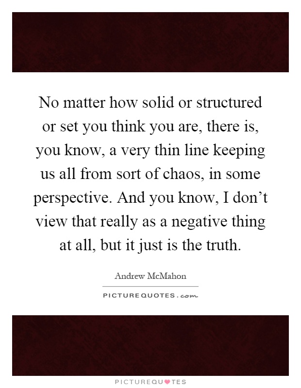 No matter how solid or structured or set you think you are, there is, you know, a very thin line keeping us all from sort of chaos, in some perspective. And you know, I don't view that really as a negative thing at all, but it just is the truth Picture Quote #1
