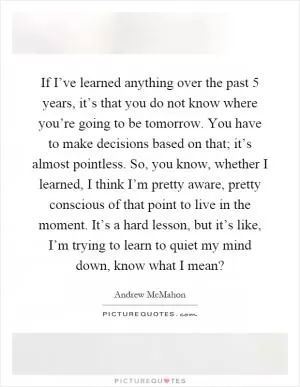 If I’ve learned anything over the past 5 years, it’s that you do not know where you’re going to be tomorrow. You have to make decisions based on that; it’s almost pointless. So, you know, whether I learned, I think I’m pretty aware, pretty conscious of that point to live in the moment. It’s a hard lesson, but it’s like, I’m trying to learn to quiet my mind down, know what I mean? Picture Quote #1