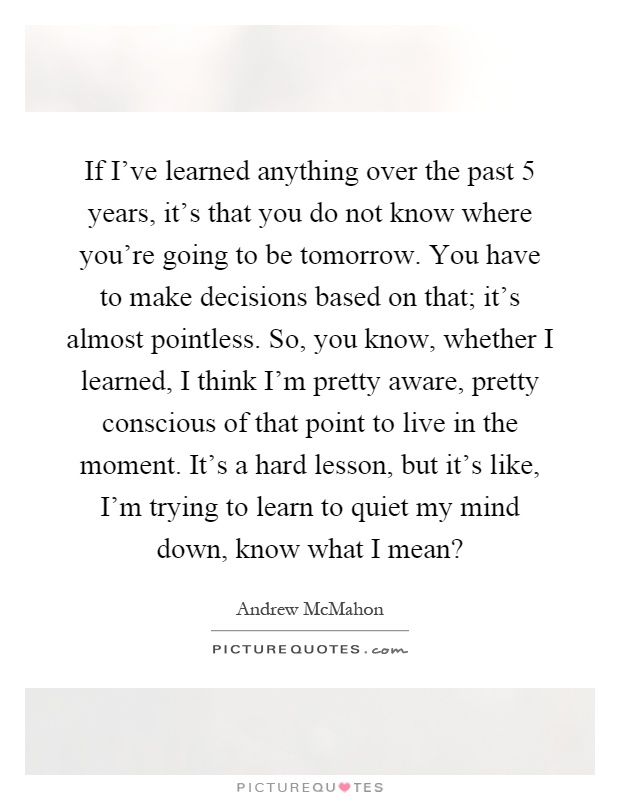 If I've learned anything over the past 5 years, it's that you do not know where you're going to be tomorrow. You have to make decisions based on that; it's almost pointless. So, you know, whether I learned, I think I'm pretty aware, pretty conscious of that point to live in the moment. It's a hard lesson, but it's like, I'm trying to learn to quiet my mind down, know what I mean? Picture Quote #1