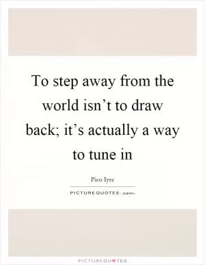 To step away from the world isn’t to draw back; it’s actually a way to tune in Picture Quote #1
