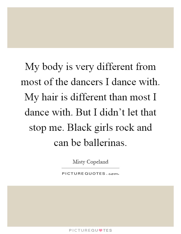 My body is very different from most of the dancers I dance with. My hair is different than most I dance with. But I didn't let that stop me. Black girls rock and can be ballerinas Picture Quote #1