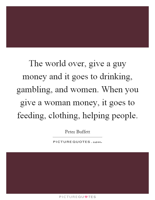 The world over, give a guy money and it goes to drinking, gambling, and women. When you give a woman money, it goes to feeding, clothing, helping people Picture Quote #1