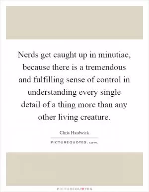 Nerds get caught up in minutiae, because there is a tremendous and fulfilling sense of control in understanding every single detail of a thing more than any other living creature Picture Quote #1