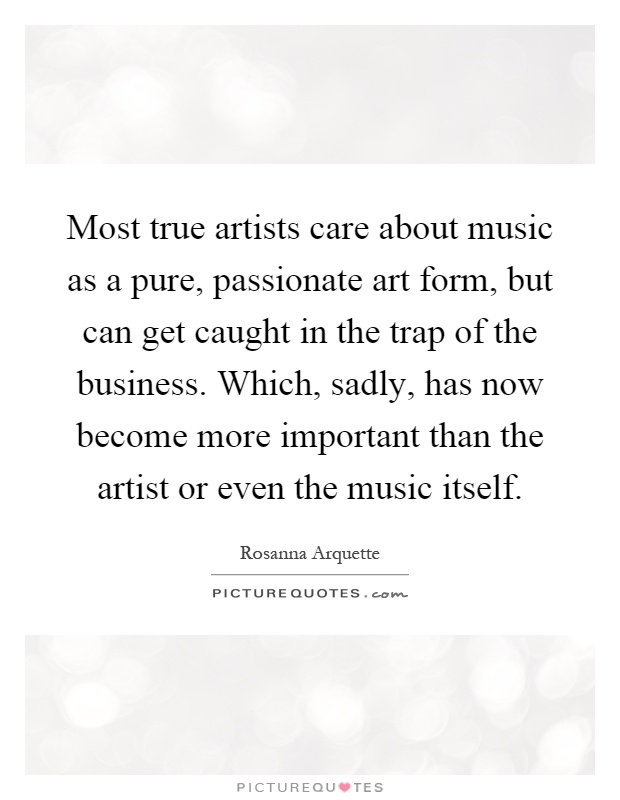Most true artists care about music as a pure, passionate art form, but can get caught in the trap of the business. Which, sadly, has now become more important than the artist or even the music itself Picture Quote #1