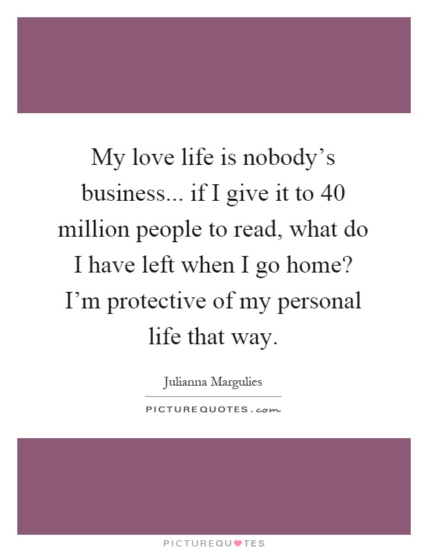 My love life is nobody's business... if I give it to 40 million people to read, what do I have left when I go home? I'm protective of my personal life that way Picture Quote #1