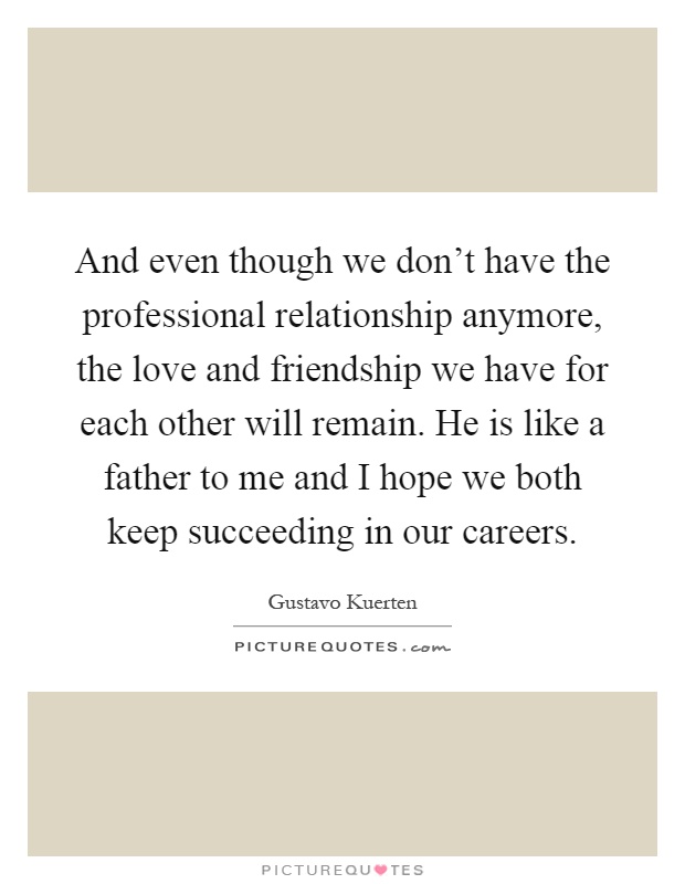 And even though we don't have the professional relationship anymore, the love and friendship we have for each other will remain. He is like a father to me and I hope we both keep succeeding in our careers Picture Quote #1