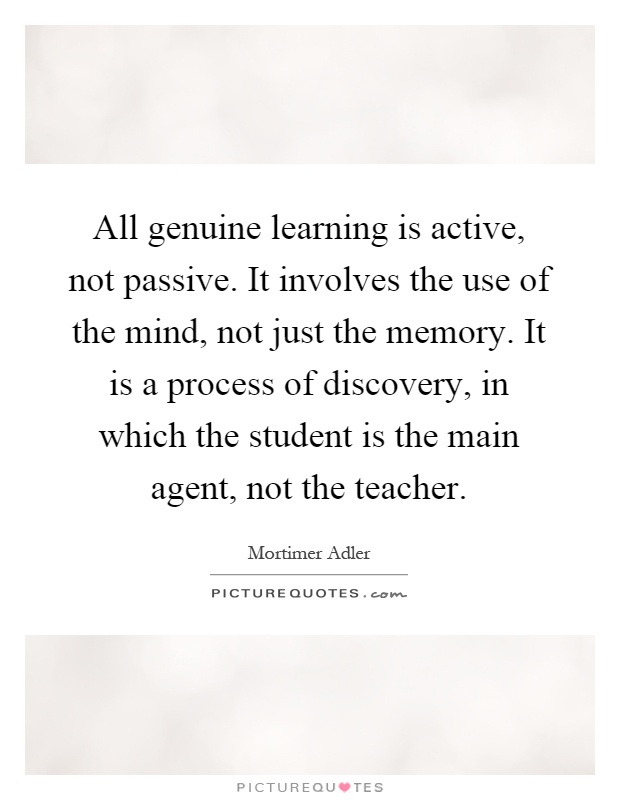 All genuine learning is active, not passive. It involves the use of the mind, not just the memory. It is a process of discovery, in which the student is the main agent, not the teacher Picture Quote #1