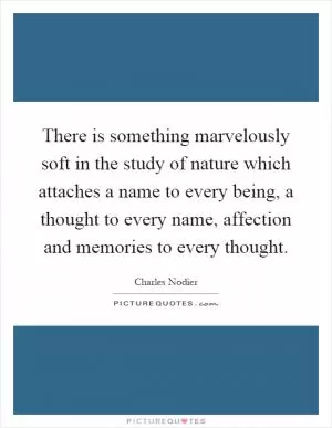 There is something marvelously soft in the study of nature which attaches a name to every being, a thought to every name, affection and memories to every thought Picture Quote #1