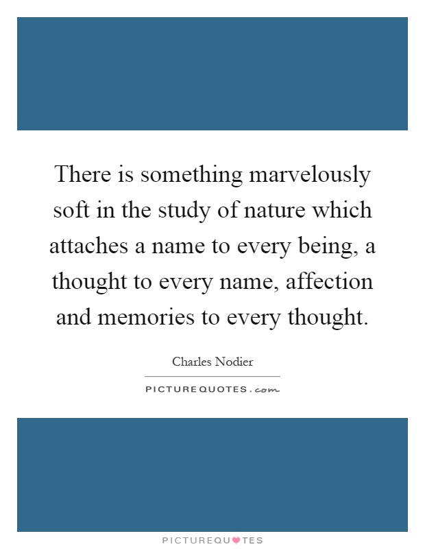 There is something marvelously soft in the study of nature which attaches a name to every being, a thought to every name, affection and memories to every thought Picture Quote #1