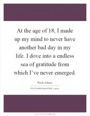 At the age of 18, I made up my mind to never have another bad day in my life. I dove into a endless sea of gratitude from which I’ve never emerged Picture Quote #1