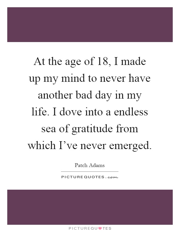 At the age of 18, I made up my mind to never have another bad day in my life. I dove into a endless sea of gratitude from which I've never emerged Picture Quote #1