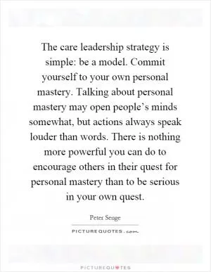 The care leadership strategy is simple: be a model. Commit yourself to your own personal mastery. Talking about personal mastery may open people’s minds somewhat, but actions always speak louder than words. There is nothing more powerful you can do to encourage others in their quest for personal mastery than to be serious in your own quest Picture Quote #1