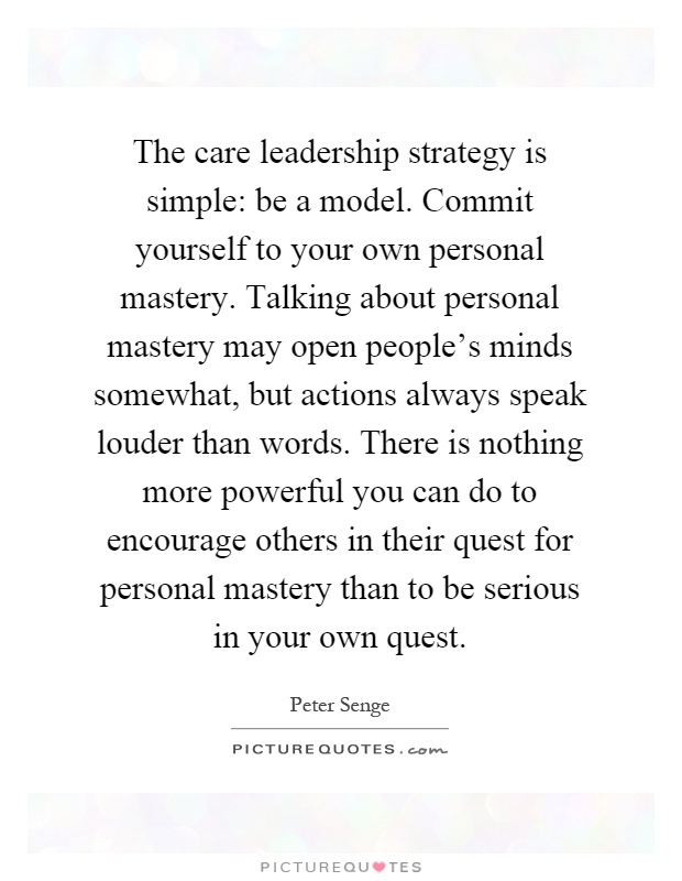 The care leadership strategy is simple: be a model. Commit yourself to your own personal mastery. Talking about personal mastery may open people's minds somewhat, but actions always speak louder than words. There is nothing more powerful you can do to encourage others in their quest for personal mastery than to be serious in your own quest Picture Quote #1