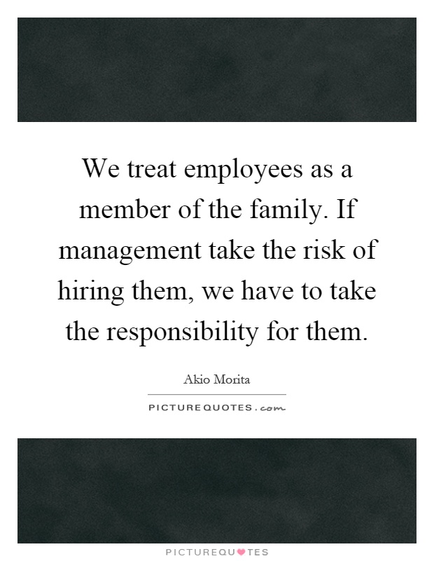 We treat employees as a member of the family. If management take the risk of hiring them, we have to take the responsibility for them Picture Quote #1