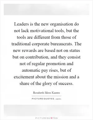 Leaders is the new organisation do not lack motivational tools, but the tools are different from those of traditional corporate bureaucrats. The new rewards are based not on status but on contribution, and they consist not of regular promotion and automatic pay rises, but of excitement about the mission and a share of the glory of success Picture Quote #1
