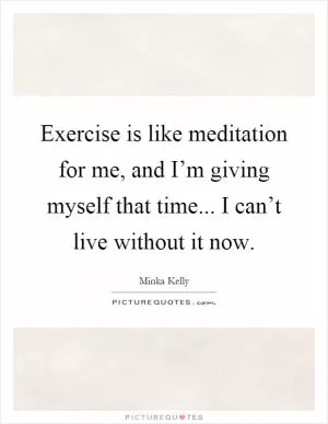 Exercise is like meditation for me, and I’m giving myself that time... I can’t live without it now Picture Quote #1
