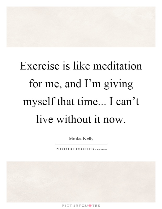 Exercise is like meditation for me, and I'm giving myself that time... I can't live without it now Picture Quote #1