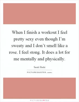 When I finish a workout I feel pretty sexy even though I’m sweaty and I don’t smell like a rose. I feel stong. It does a lot for me mentally and physically Picture Quote #1