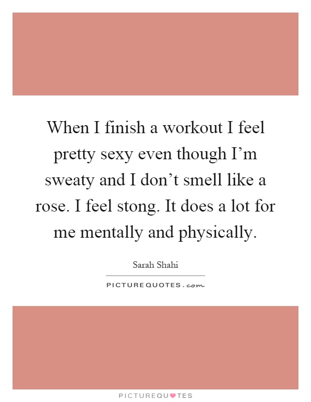 When I finish a workout I feel pretty sexy even though I'm sweaty and I don't smell like a rose. I feel stong. It does a lot for me mentally and physically Picture Quote #1