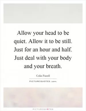 Allow your head to be quiet. Allow it to be still. Just for an hour and half. Just deal with your body and your breath Picture Quote #1