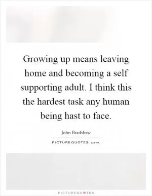 Growing up means leaving home and becoming a self supporting adult. I think this the hardest task any human being hast to face Picture Quote #1